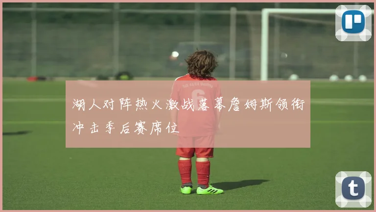 湖人对阵热火激战落幕詹姆斯领衔冲击季后赛席位
