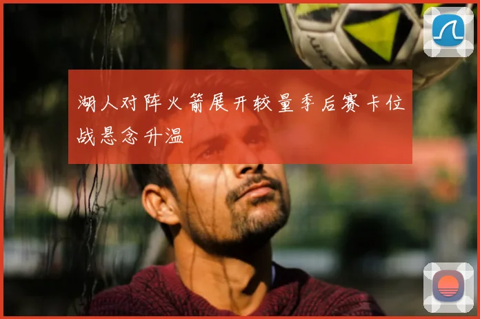 湖人对阵火箭展开较量季后赛卡位战悬念升温