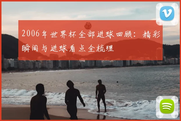 2006年世界杯全部进球回顾:精彩瞬间与进球看点全梳理