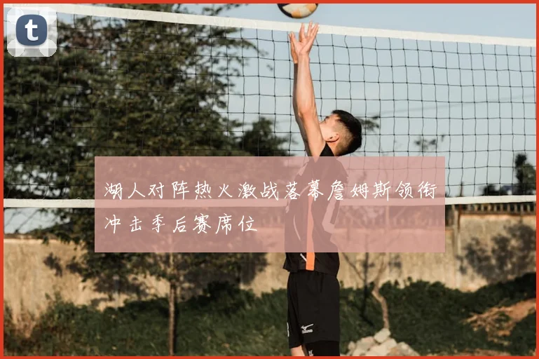 湖人对阵热火激战落幕詹姆斯领衔冲击季后赛席位