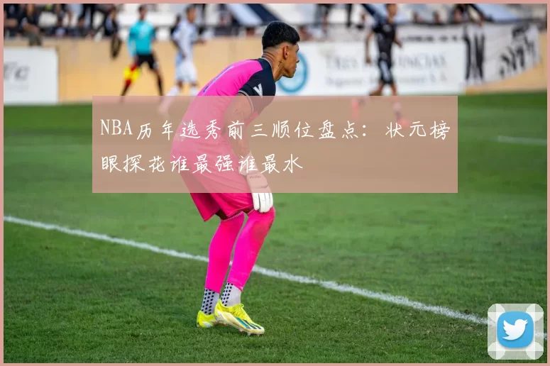 NBA历年选秀前三顺位盘点：状元榜眼探花谁最强谁最水