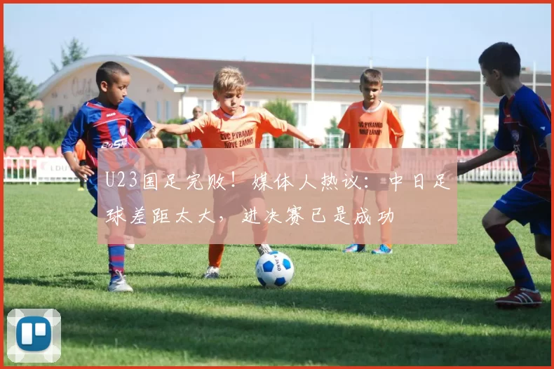 U23国足完败！媒体人热议：中日足球差距太大，进决赛已是成功