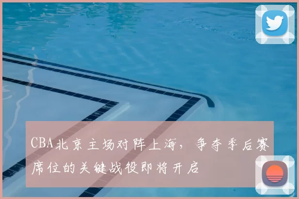CBA北京主场对阵上海，争夺季后赛席位的关键战役即将开启