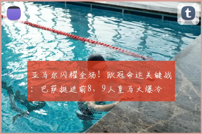 亚马尔闪耀全场！欧冠命运关键战：巴萨挺进前8，9人皇马大爆冷