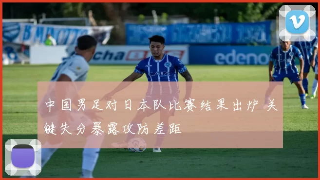 中国男足对日本队比赛结果出炉 关键失分暴露攻防差距