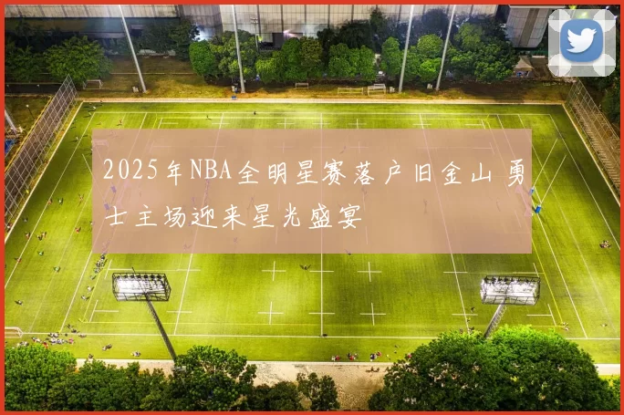 2025年NBA全明星赛落户旧金山 勇士主场迎来星光盛宴