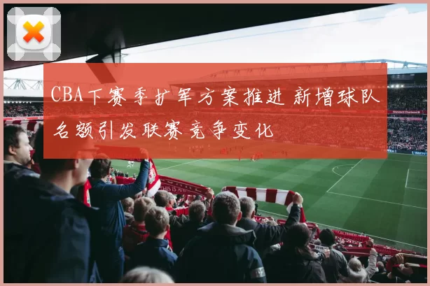 CBA下赛季扩军方案推进 新增球队名额引发联赛竞争变化