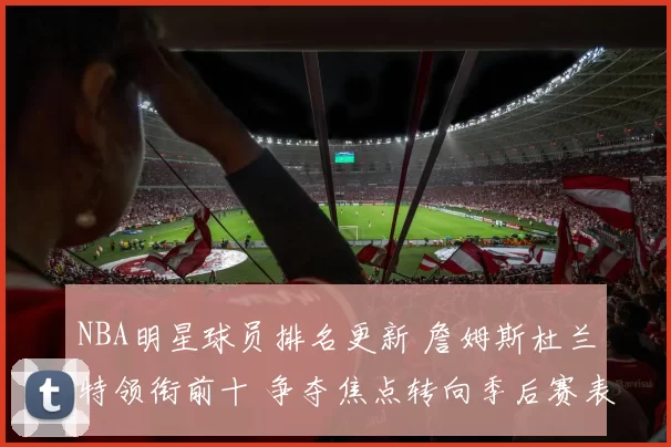 NBA明星球员排名更新 詹姆斯杜兰特领衔前十 争夺焦点转向季后赛表现