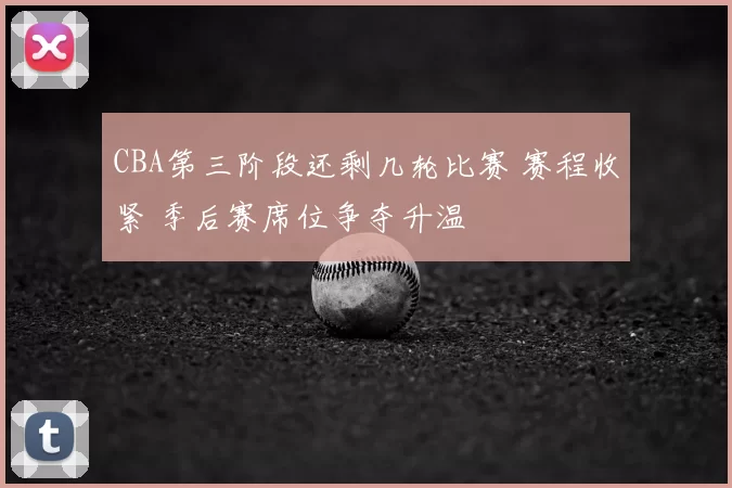CBA第三阶段还剩几轮比赛 赛程收紧 季后赛席位争夺升温