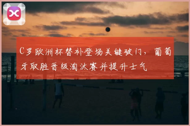 C罗欧洲杯替补登场关键破门，葡萄牙取胜晋级淘汰赛并提升士气