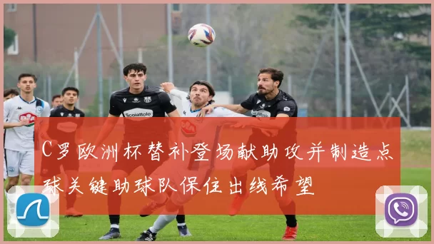 C罗欧洲杯替补登场献助攻并制造点球关键助球队保住出线希望