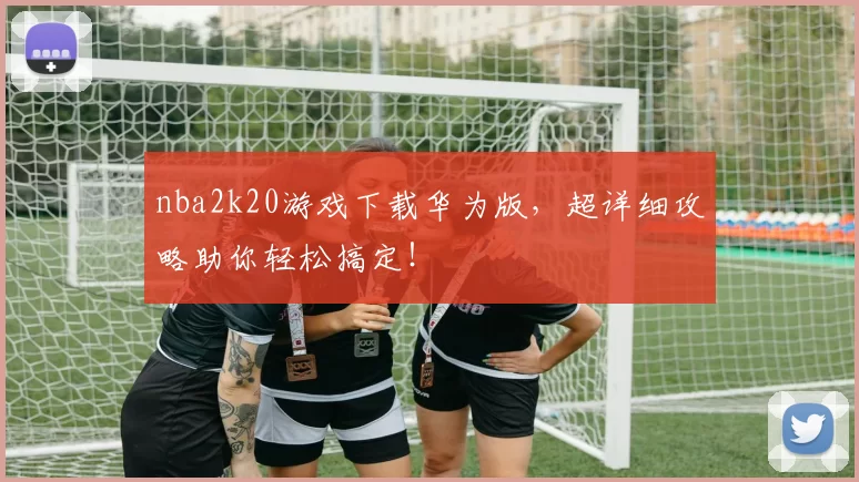 nba2k20游戏下载华为版,超详细攻略助你轻松搞定!