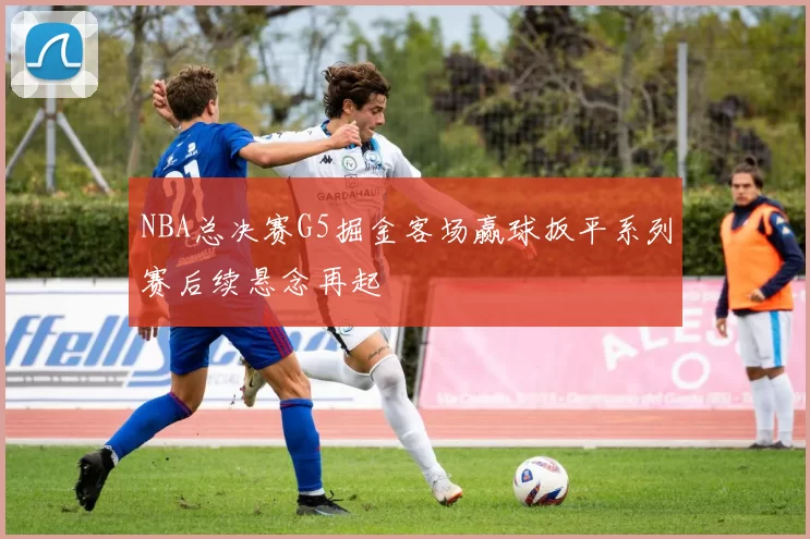 NBA总决赛G5掘金客场赢球扳平系列赛后续悬念再起