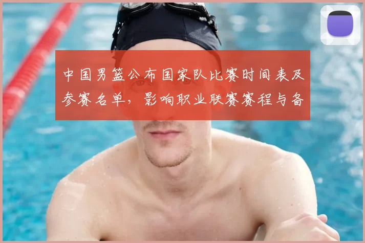 中国男篮公布国家队比赛时间表及参赛名单，影响职业联赛赛程与备战节奏