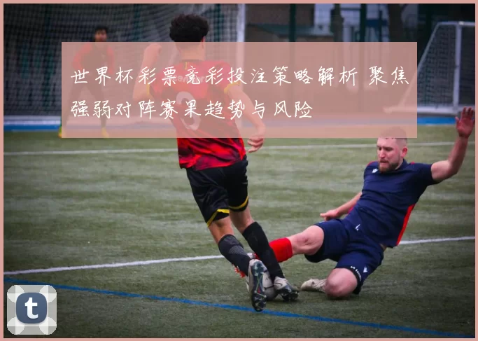 世界杯彩票竞彩投注策略解析 聚焦强弱对阵赛果趋势与风险