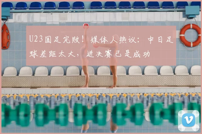 U23国足完败！媒体人热议：中日足球差距太大，进决赛已是成功