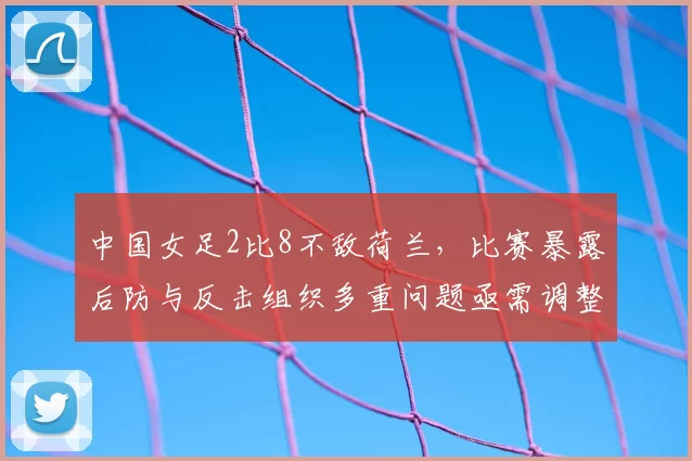 中国女足2比8不敌荷兰，比赛暴露后防与反击组织多重问题亟需调整