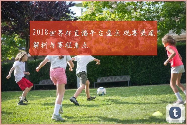 2018世界杯直播平台盘点 观赛渠道解析与赛程看点