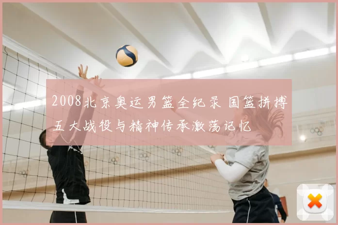 2008北京奥运男篮全纪录 国篮拼搏五大战役与精神传承激荡记忆