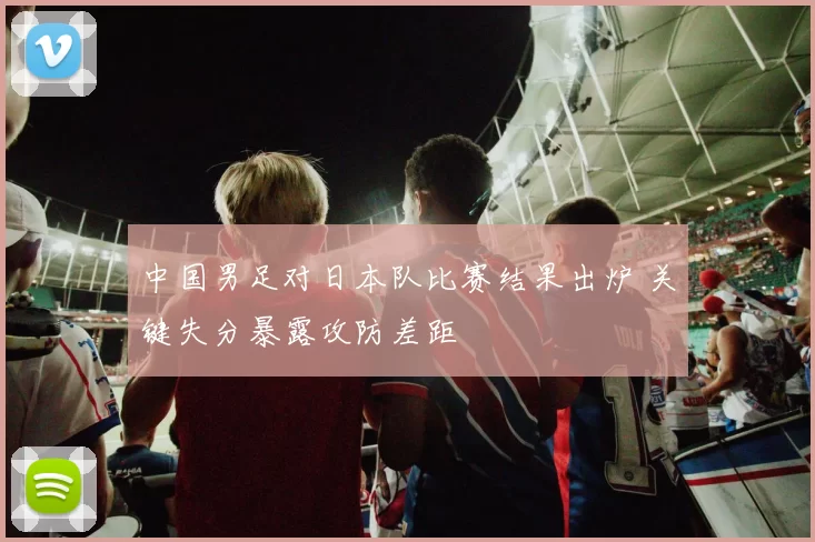中国男足对日本队比赛结果出炉 关键失分暴露攻防差距
