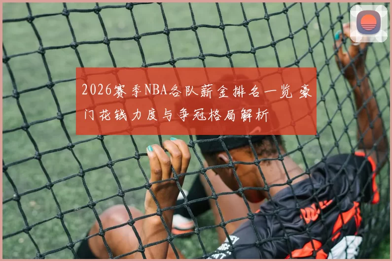 2026赛季NBA各队薪金排名一览 豪门花钱力度与争冠格局解析