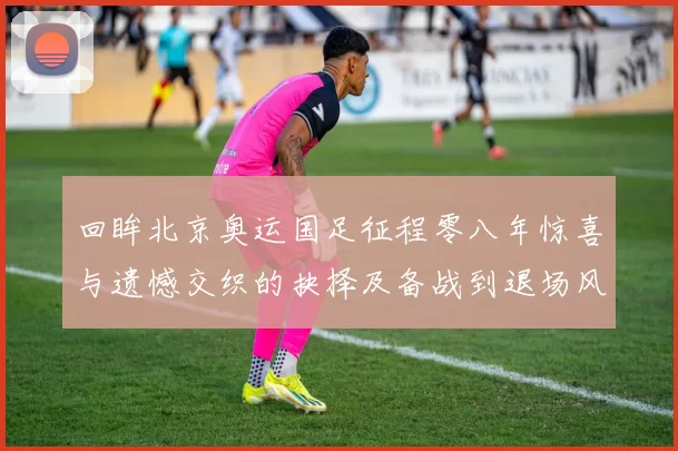 回眸北京奥运国足征程零八年惊喜与遗憾交织的抉择及备战到退场风云