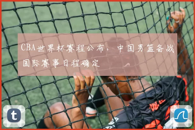 CBA世界杯赛程公布，中国男篮备战国际赛事日程确定