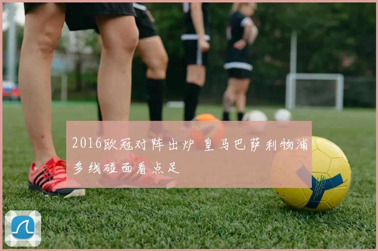 2016欧冠对阵出炉 皇马巴萨利物浦多线碰面看点足