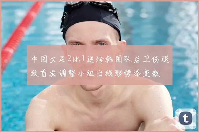 中国女足2比1逆转韩国队后卫伤退致首发调整小组出线形势添变数