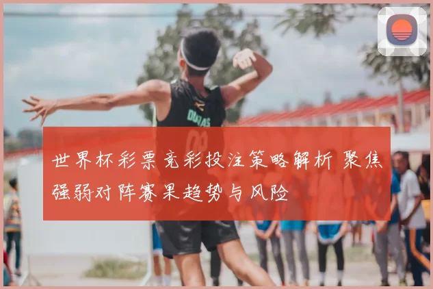 世界杯彩票竞彩投注策略解析 聚焦强弱对阵赛果趋势与风险