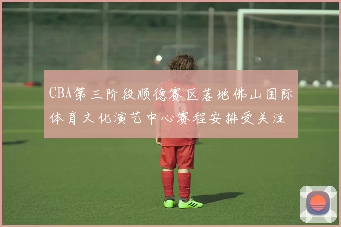 CBA第三阶段顺德赛区落地佛山国际体育文化演艺中心赛程安排受关注