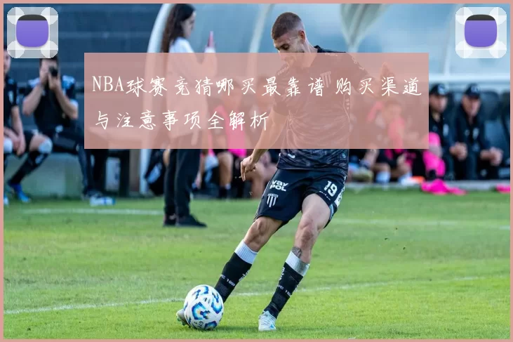NBA球赛竞猜哪买最靠谱 购买渠道与注意事项全解析
