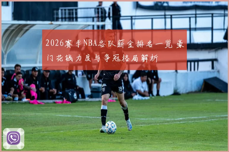 2026赛季NBA各队薪金排名一览 豪门花钱力度与争冠格局解析