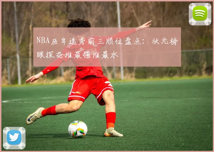NBA历年选秀前三顺位盘点：状元榜眼探花谁最强谁最水