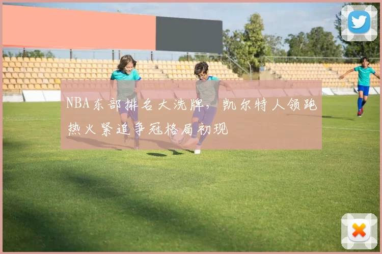 NBA东部排名大洗牌，凯尔特人领跑热火紧追争冠格局初现
