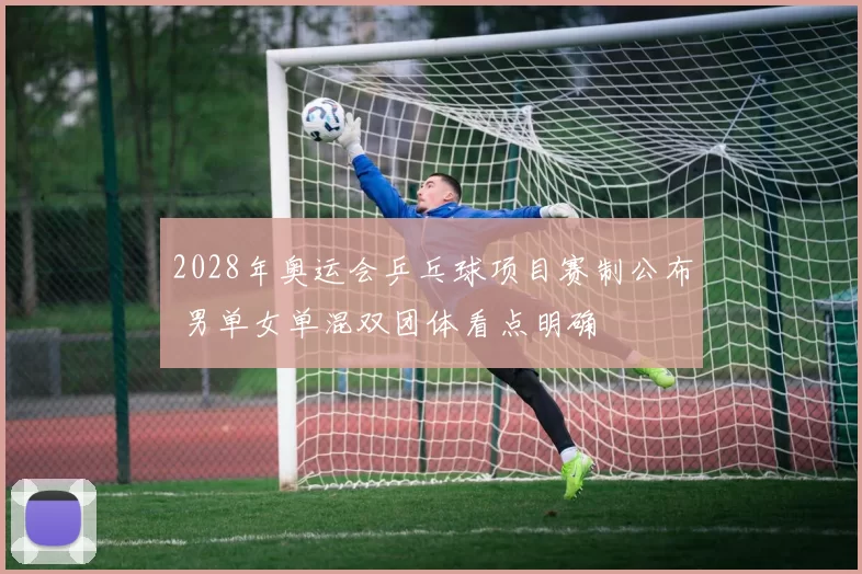 2028年奥运会乒乓球项目赛制公布 男单女单混双团体看点明确