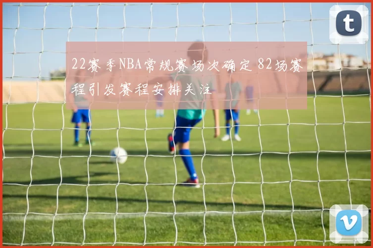 22赛季NBA常规赛场次确定 82场赛程引发赛程安排关注