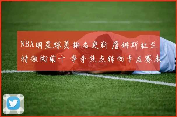 NBA明星球员排名更新 詹姆斯杜兰特领衔前十 争夺焦点转向季后赛表现