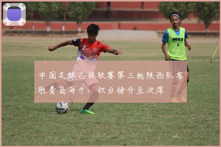 中国足球乙级联赛第三轮陕西队客胜青岛海牛,积分榜升至次席