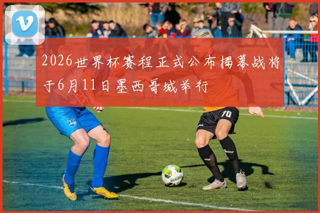 2026世界杯赛程正式公布揭幕战将于6月11日墨西哥城举行