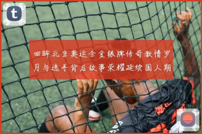 回眸北京奥运会金银牌传奇激情岁月与选手背后故事荣耀延续国人期待