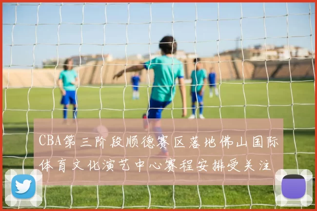 CBA第三阶段顺德赛区落地佛山国际体育文化演艺中心赛程安排受关注