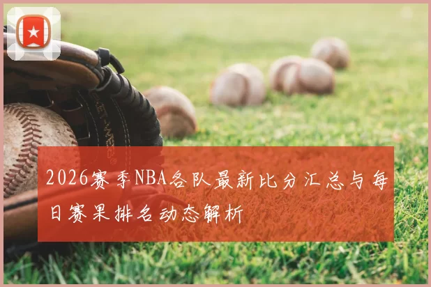2026赛季NBA各队最新比分汇总与每日赛果排名动态解析