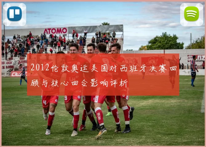 2012伦敦奥运美国对西班牙决赛回顾与核心回合影响评析